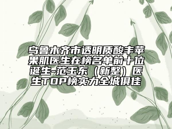 乌鲁木齐市透明质酸丰苹果肌医生在榜名单前十位诞生-范玉东（新整）医生TOP榜实力全城俱佳