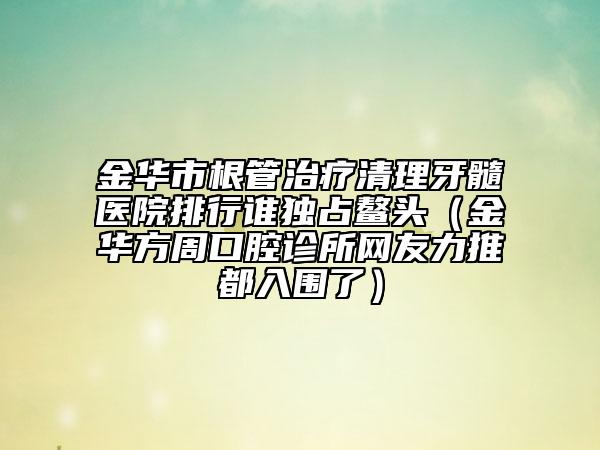 金华市根管治疗清理牙髓医院排行谁独占鳌头（金华方周口腔诊所网友力推都入围了）