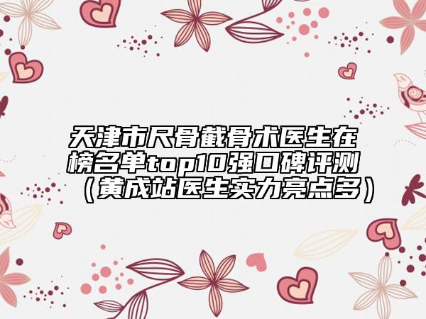 天津市尺骨截骨术医生在榜名单top10强口碑评测（黄成站医生实力亮点多）