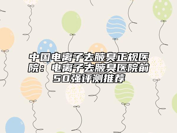 中国电离子去腋臭正规医院：电离子去腋臭医院前50强评测推荐