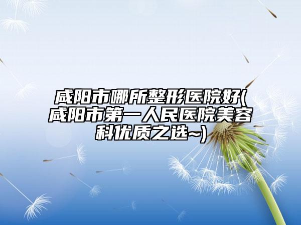咸阳市哪所整形医院好(咸阳市第一人民医院美容科优质之选~)