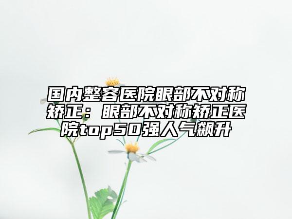 国内整容医院眼部不对称矫正：眼部不对称矫正医院top50强人气飙升