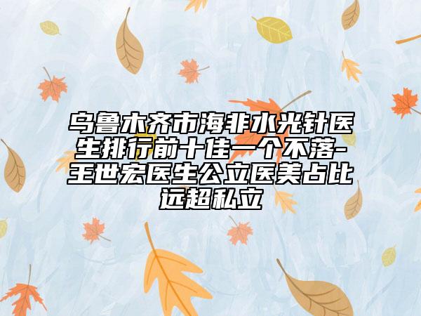 乌鲁木齐市海非水光针医生排行前十佳一个不落-王世宏医生公立医美占比远超私立
