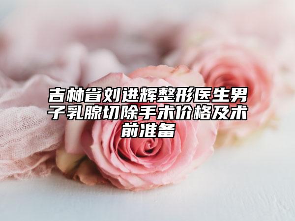吉林省刘进辉整形医生男子乳腺切除手术价格及术前准备