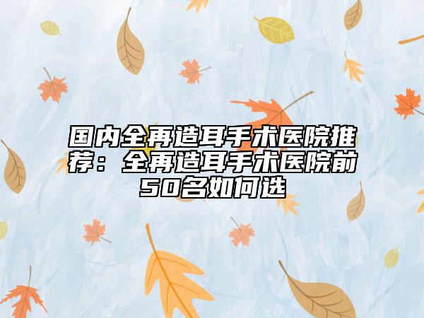 国内全再造耳手术医院推荐：全再造耳手术医院前50名如何选