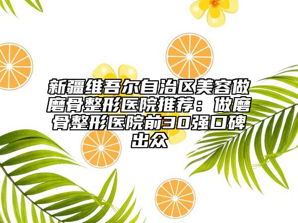 新疆维吾尔自治区美容做磨骨整形医院推荐：做磨骨整形医院前30强口碑出众