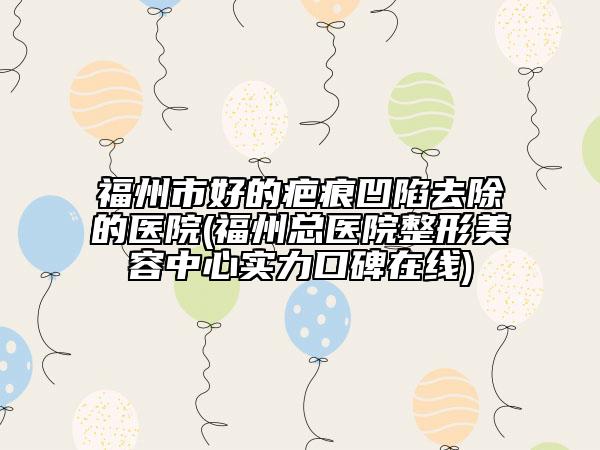 福州市好的疤痕凹陷去除的医院(福州总医院整形美容中心实力口碑在线)