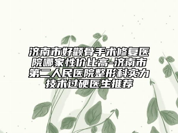 济南市好颧骨手术修复医院哪家性价比高-济南市第二人民医院整形科实力技术过硬医生推荐