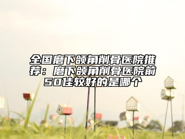 全国磨下颌角削骨医院推荐：磨下颌角削骨医院前50佳较好的是哪个