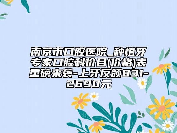 南京市口腔医院_种植牙专家口腔科价目(价格)表重磅来袭-上牙反颌831-2690元