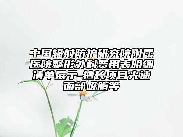 中国辐射防护研究院附属医院整形外科费用表明细清单展示-擅长项目光速面部吸脂等