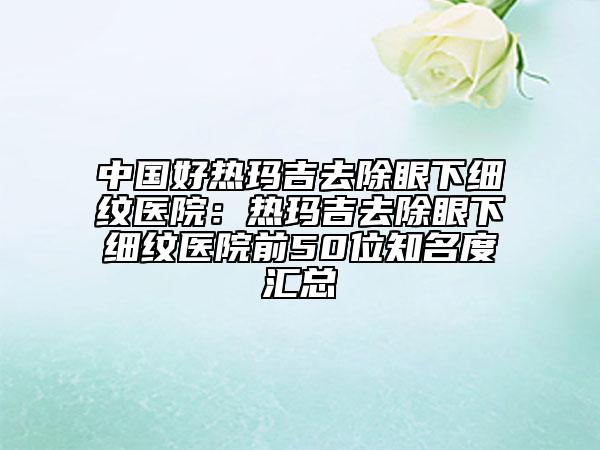 中国好热玛吉去除眼下细纹医院：热玛吉去除眼下细纹医院前50位知名度汇总