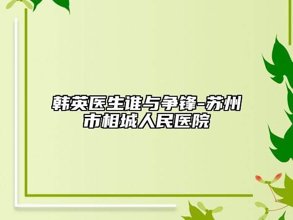 韩英医生谁与争锋-苏州市相城人民医院