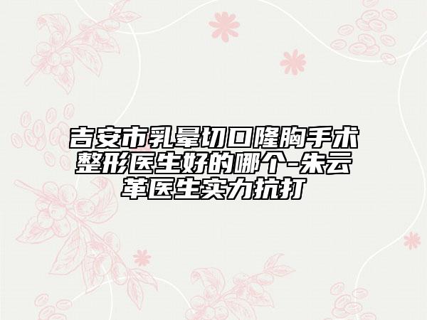 吉安市乳晕切口隆胸手术整形医生好的哪个-朱云革医生实力抗打