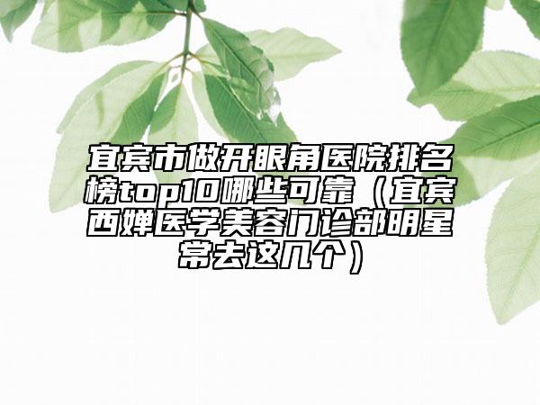 宜宾市做开眼角医院排名榜top10哪些可靠（宜宾西婵医学美容门诊部明星常去这几个）