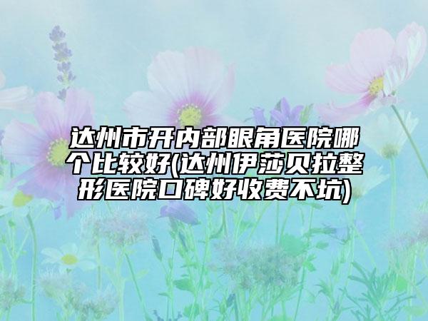 达州市开内部眼角医院哪个比较好(达州伊莎贝拉整形医院口碑好收费不坑)
