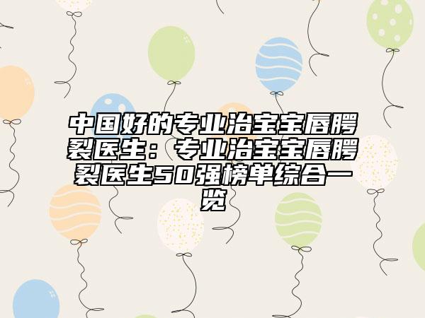 中国好的专业治宝宝唇腭裂医生：专业治宝宝唇腭裂医生50强榜单综合一览