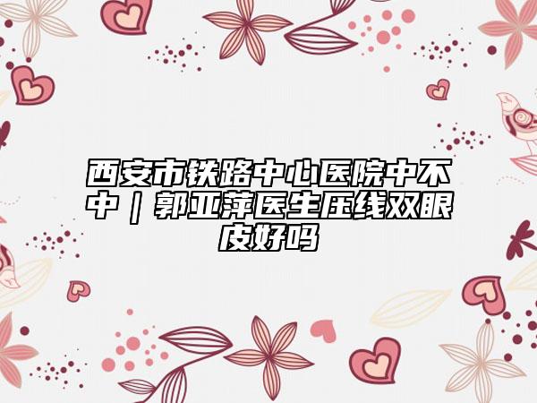 西安市铁路中心医院中不中｜郭亚萍医生压线双眼皮好吗