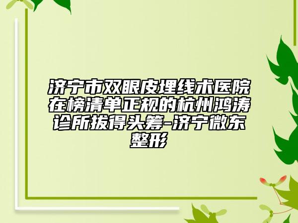 济宁市双眼皮埋线术医院在榜清单正规的杭州鸿涛诊所拔得头筹-济宁微东整形