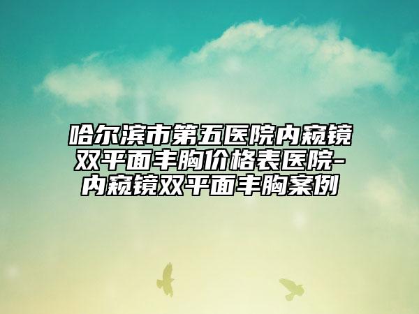 哈尔滨市第五医院内窥镜双平面丰胸价格表医院-内窥镜双平面丰胸案例