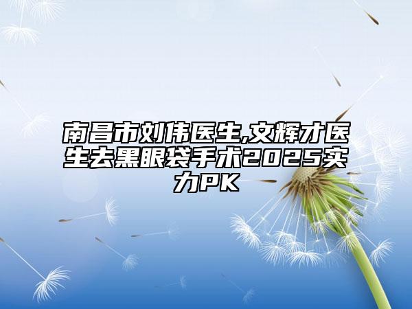 南昌市刘伟医生,文辉才医生去黑眼袋手术2025实力PK