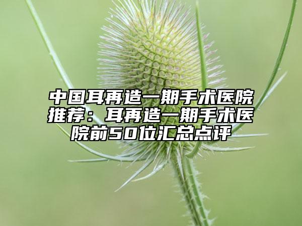 中国耳再造一期手术医院推荐：耳再造一期手术医院前50位汇总点评
