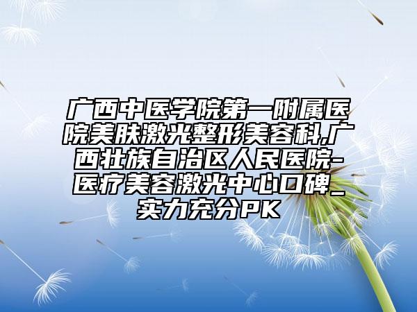 广西中医学院第一附属医院美肤激光整形美容科,广西壮族自治区人民医院-医疗美容激光中心口碑_实力充分PK