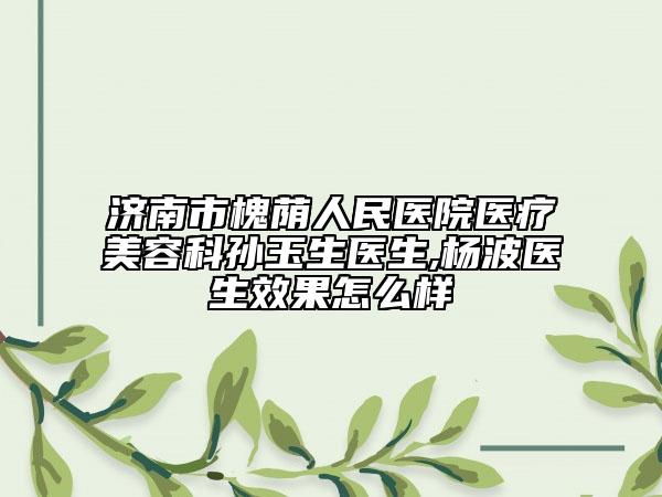 济南市槐荫人民医院医疗美容科孙玉生医生,杨波医生效果怎么样
