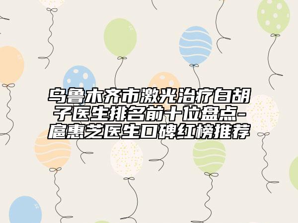 乌鲁木齐市激光治疗白胡子医生排名前十位盘点-扈惠芝医生口碑红榜推荐