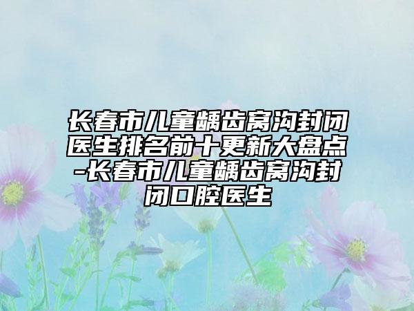 长春市儿童龋齿窝沟封闭医生排名前十更新大盘点-长春市儿童龋齿窝沟封闭口腔医生