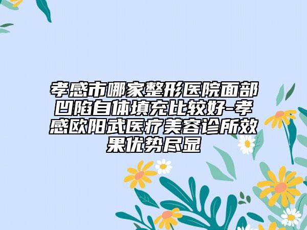 孝感市哪家整形医院面部凹陷自体填充比较好-孝感欧阳武医疗美容诊所效果优势尽显