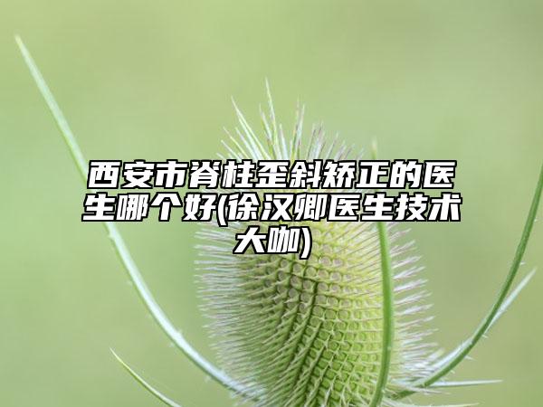 西安市脊柱歪斜矫正的医生哪个好(徐汉卿医生技术大咖)