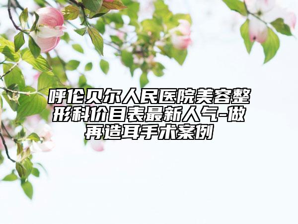 呼伦贝尔人民医院美容整形科价目表最新人气-做再造耳手术案例