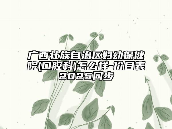 广西壮族自治区妇幼保健院(口腔科)怎么样-价目表2025同步