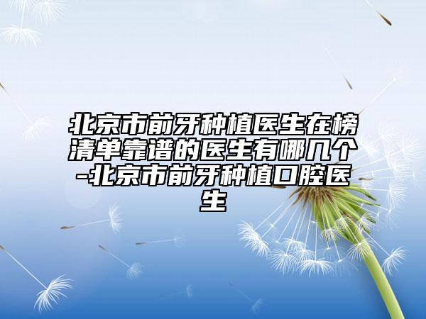 北京市前牙种植医生在榜清单靠谱的医生有哪几个-北京市前牙种植口腔医生