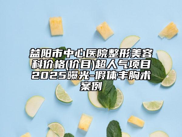 益阳市中心医院整形美容科价格(价目)超人气项目2025曝光-假体丰胸术案例