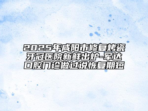 2025年咸阳市修复烤瓷牙冠医院新鲜出炉-军达口腔门诊做过说恢复期短