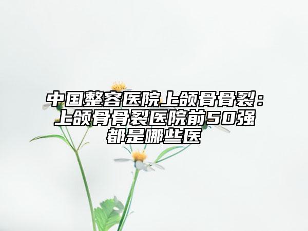 中国整容医院上颌骨骨裂：上颌骨骨裂医院前50强都是哪些医