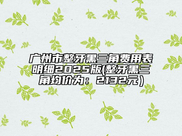 广州市整牙黑三角费用表明细2025版(整牙黑三角均价为：2132元）