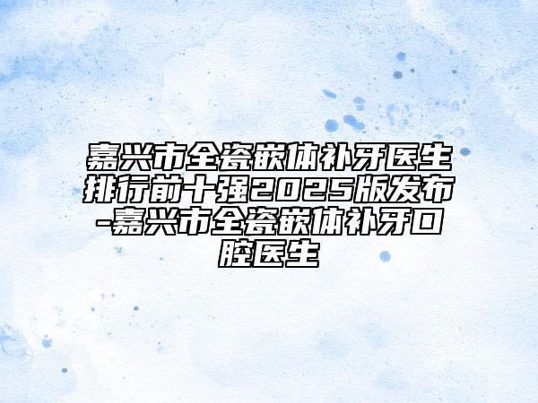 嘉兴市全瓷嵌体补牙医生排行前十强2025版发布-嘉兴市全瓷嵌体补牙口腔医生