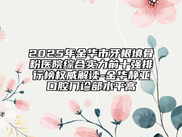 2025年金华市牙根填骨粉医院综合实力前十强排行榜权威解读-金华静亚口腔门诊部水平高