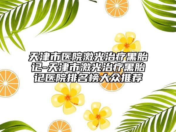 天津市医院激光治疗黑胎记-天津市激光治疗黑胎记医院排名榜大众推荐