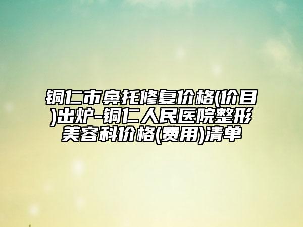 铜仁市鼻托修复价格(价目)出炉-铜仁人民医院整形美容科价格(费用)清单