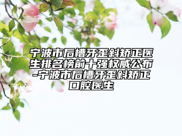 宁波市后槽牙歪斜矫正医生排名榜前十强权威公布-宁波市后槽牙歪斜矫正口腔医生