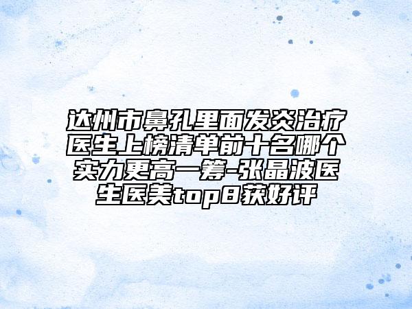 达州市鼻孔里面发炎治疗医生上榜清单前十名哪个实力更高一筹-张晶波医生医美top8获好评