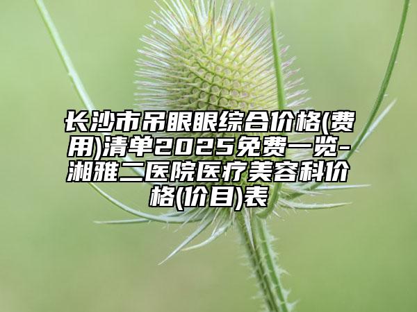长沙市吊眼眼综合价格(费用)清单2025免费一览-湘雅二医院医疗美容科价格(价目)表