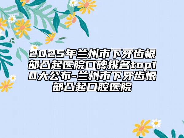 2025年兰州市下牙齿根部凸起医院口碑排名top10大公布-兰州市下牙齿根部凸起口腔医院