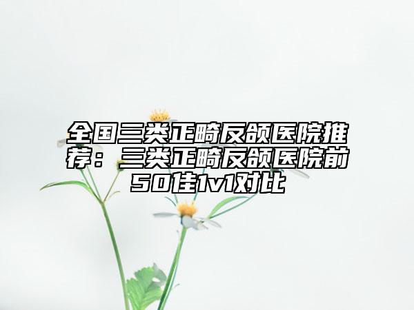 全国三类正畸反颌医院推荐：三类正畸反颌医院前50佳1v1对比