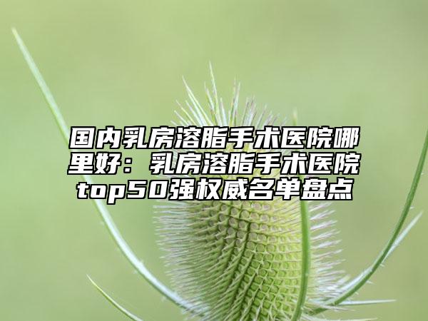 国内乳房溶脂手术医院哪里好：乳房溶脂手术医院top50强权威名单盘点