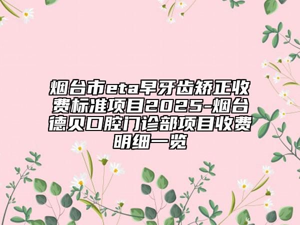 烟台市eta早牙齿矫正收费标准项目2025-烟台德贝口腔门诊部项目收费明细一览
